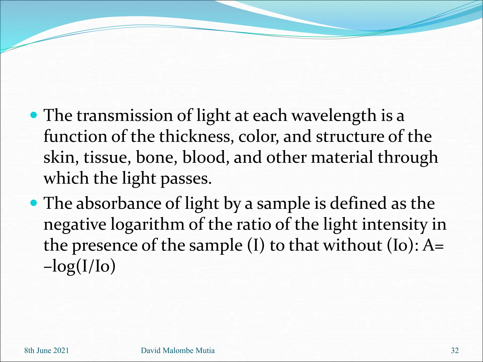  The transmission of light at each wavelength is a
function of the thickness, color, and structure of the
skin, tissue, bone, blood, and other material through
which the light passes.
 The absorbance of light by a sample is defined as the
negative logarithm of the ratio of the light intensity in
the presence of the sample (I) to that without (Io): A=
–log(I/Io)
8th June 2021 David Malombe Mutia 32
 