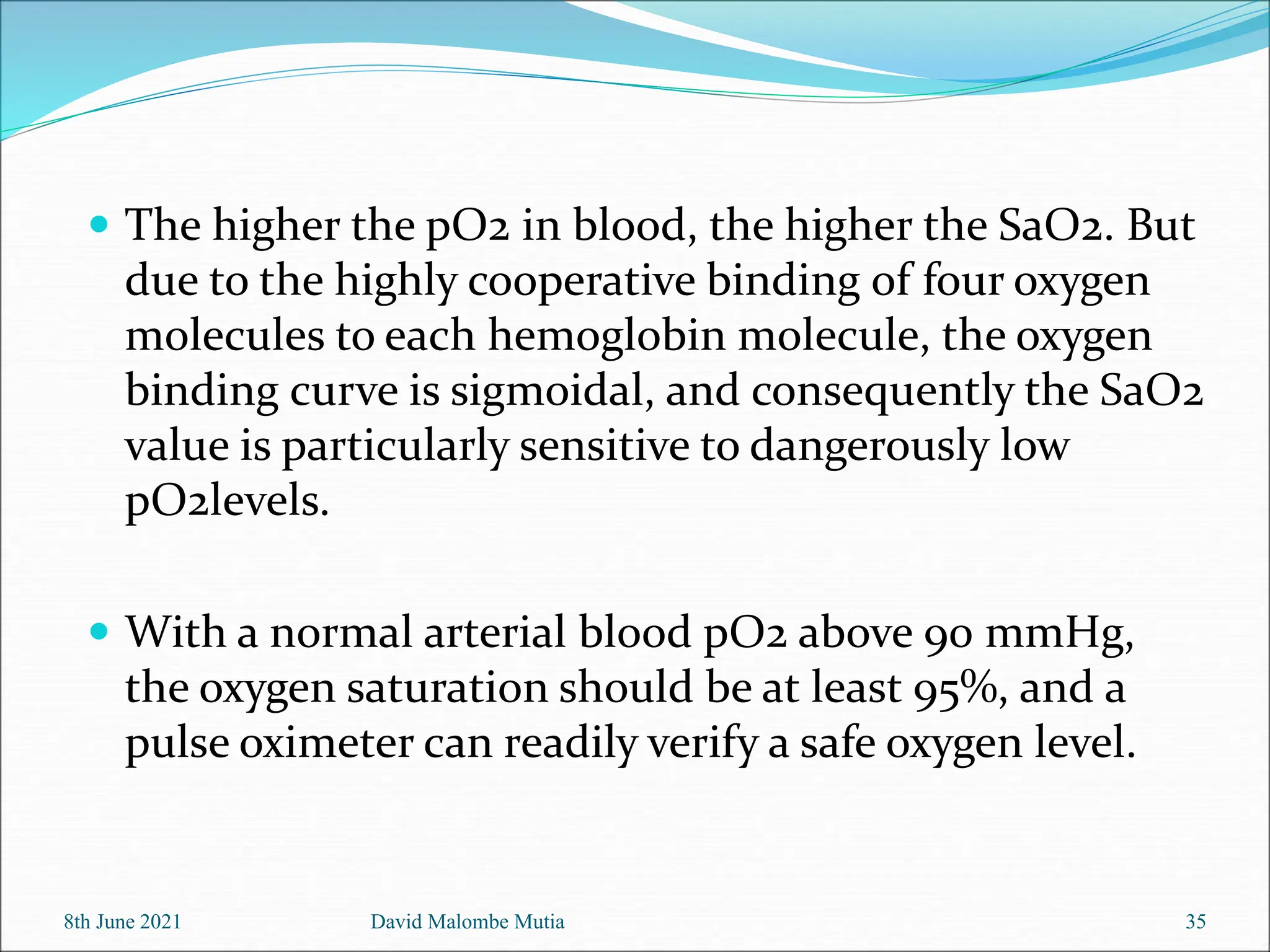  The higher the pO2 in blood, the higher the SaO2. But
due to the highly cooperative binding of four oxygen
molecules to each hemoglobin molecule, the oxygen
binding curve is sigmoidal, and consequently the SaO2
value is particularly sensitive to dangerously low
pO2levels.
 With a normal arterial blood pO2 above 90 mmHg,
the oxygen saturation should be at least 95%, and a
pulse oximeter can readily verify a safe oxygen level.
8th June 2021 35
David Malombe Mutia
 