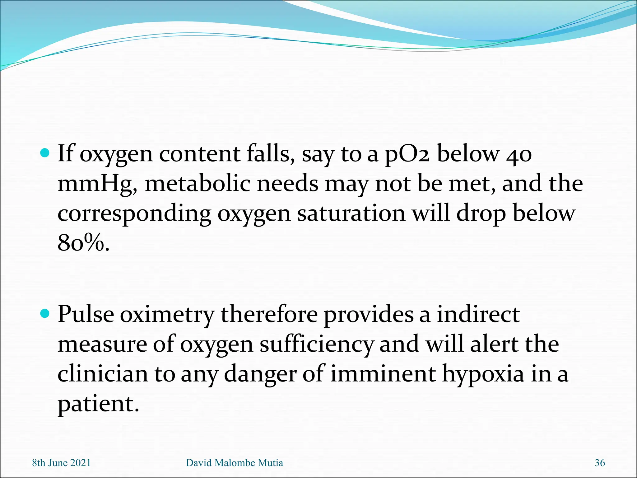  If oxygen content falls, say to a pO2 below 40
mmHg, metabolic needs may not be met, and the
corresponding oxygen saturation will drop below
80%.
 Pulse oximetry therefore provides a indirect
measure of oxygen sufficiency and will alert the
clinician to any danger of imminent hypoxia in a
patient.
8th June 2021 David Malombe Mutia 36
 
