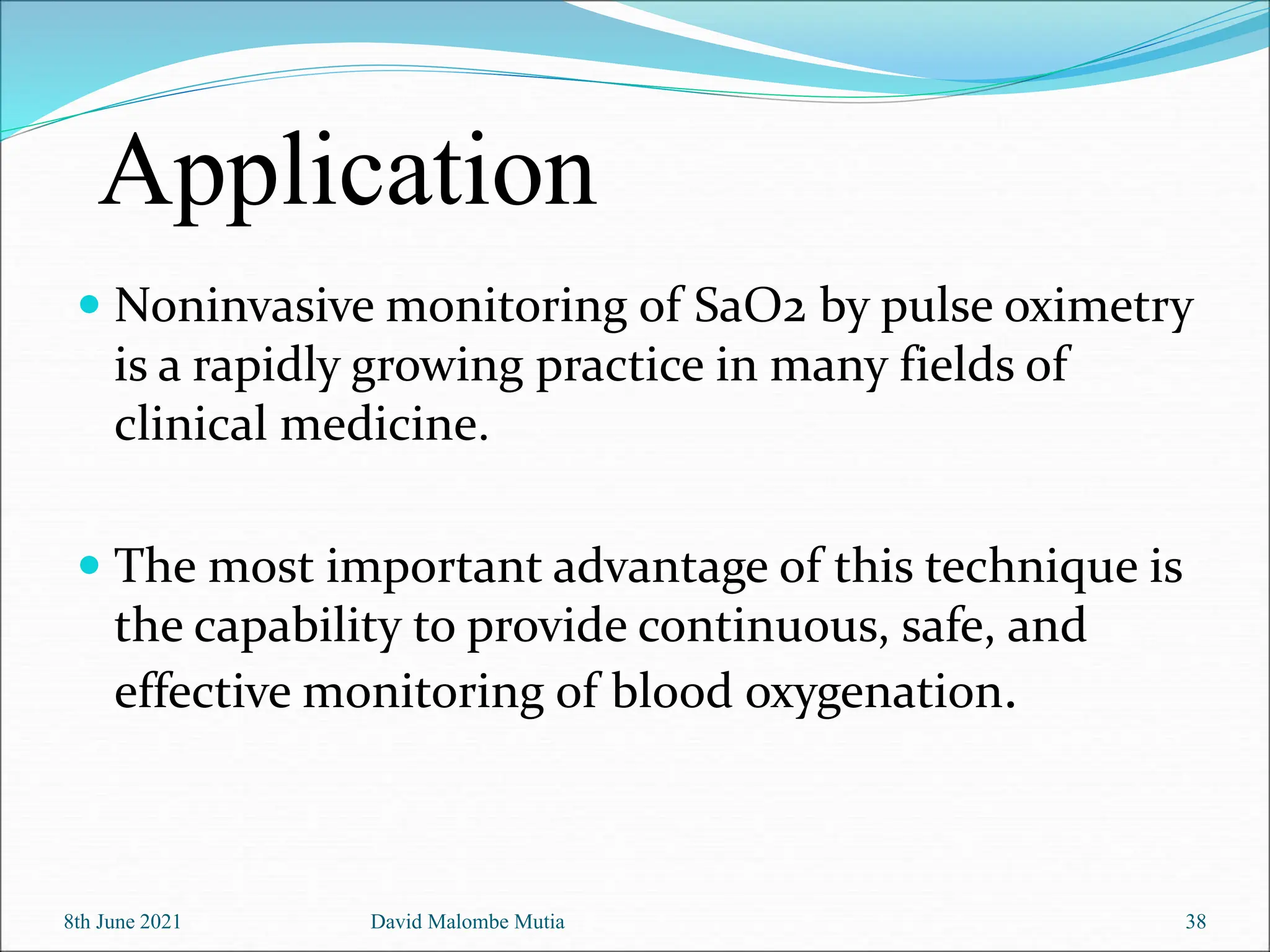  Noninvasive monitoring of SaO2 by pulse oximetry
is a rapidly growing practice in many fields of
clinical medicine.
 The most important advantage of this technique is
the capability to provide continuous, safe, and
effective monitoring of blood oxygenation.
8th June 2021 David Malombe Mutia 38
Application
 
