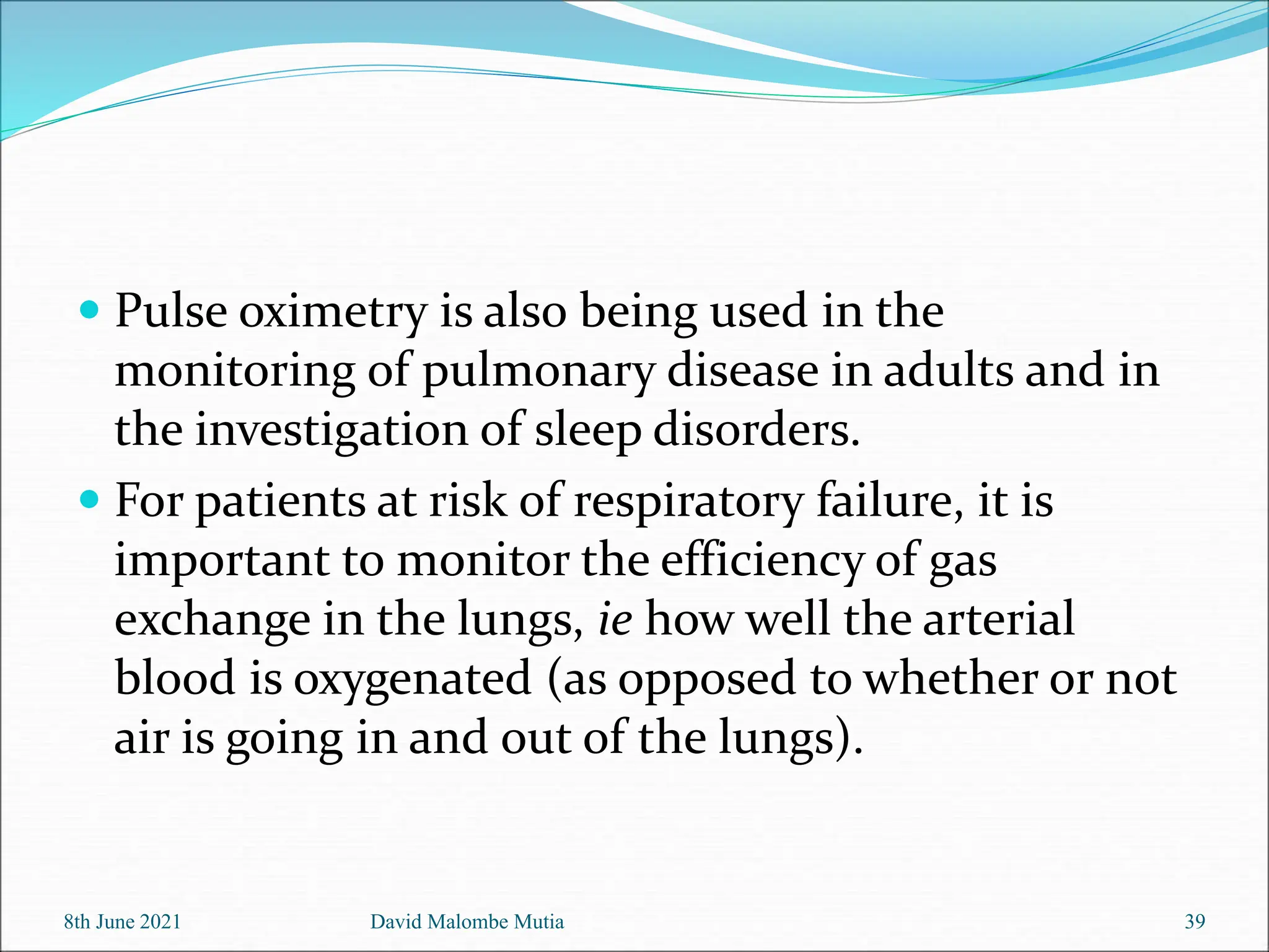  Pulse oximetry is also being used in the
monitoring of pulmonary disease in adults and in
the investigation of sleep disorders.
 For patients at risk of respiratory failure, it is
important to monitor the efficiency of gas
exchange in the lungs, ie how well the arterial
blood is oxygenated (as opposed to whether or not
air is going in and out of the lungs).
8th June 2021 David Malombe Mutia 39
 