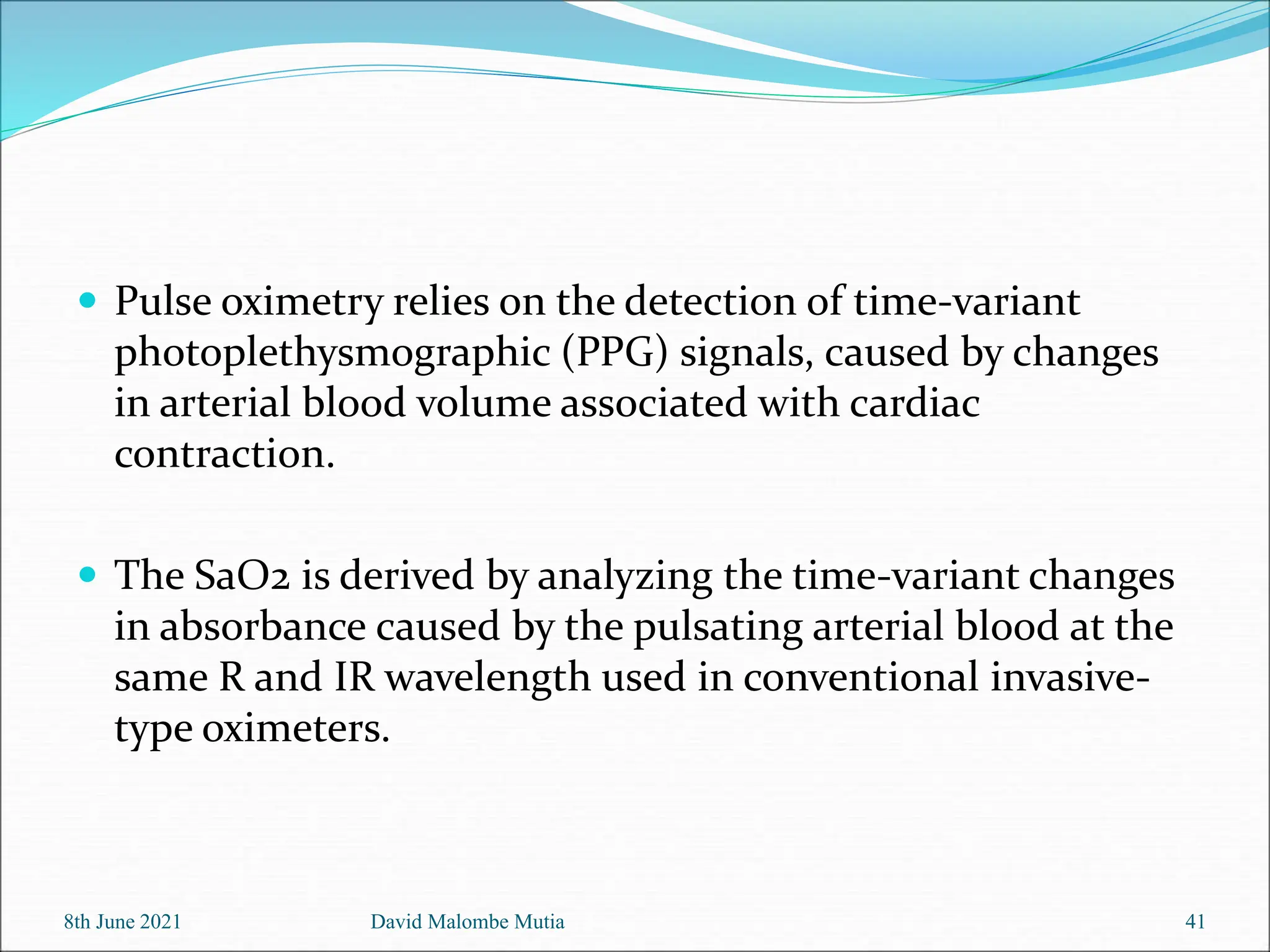  Pulse oximetry relies on the detection of time-variant
photoplethysmographic (PPG) signals, caused by changes
in arterial blood volume associated with cardiac
contraction.
 The SaO2 is derived by analyzing the time-variant changes
in absorbance caused by the pulsating arterial blood at the
same R and IR wavelength used in conventional invasive-
type oximeters.
8th June 2021 David Malombe Mutia 41
 