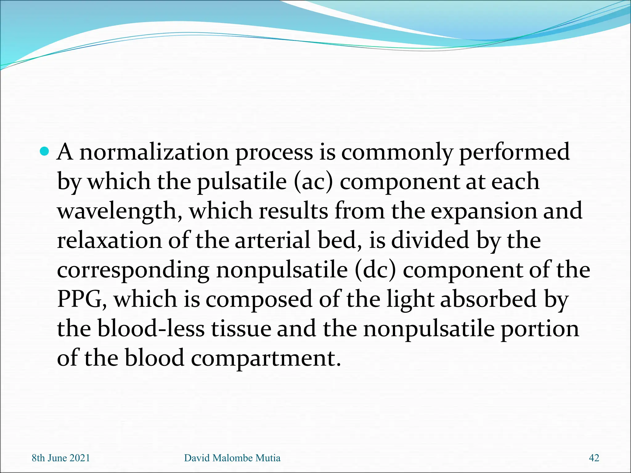  A normalization process is commonly performed
by which the pulsatile (ac) component at each
wavelength, which results from the expansion and
relaxation of the arterial bed, is divided by the
corresponding nonpulsatile (dc) component of the
PPG, which is composed of the light absorbed by
the blood-less tissue and the nonpulsatile portion
of the blood compartment.
8th June 2021 David Malombe Mutia 42
 