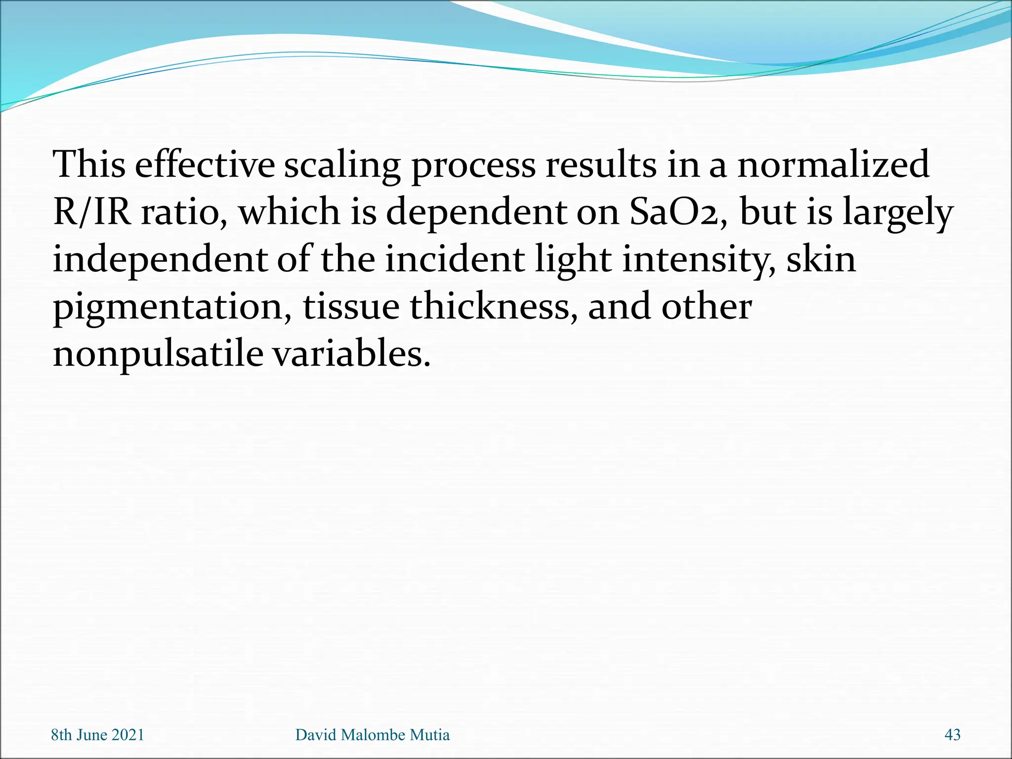 8th June 2021 David Malombe Mutia 43
This effective scaling process results in a normalized
R/IR ratio, which is dependent on SaO2, but is largely
independent of the incident light intensity, skin
pigmentation, tissue thickness, and other
nonpulsatile variables.
 