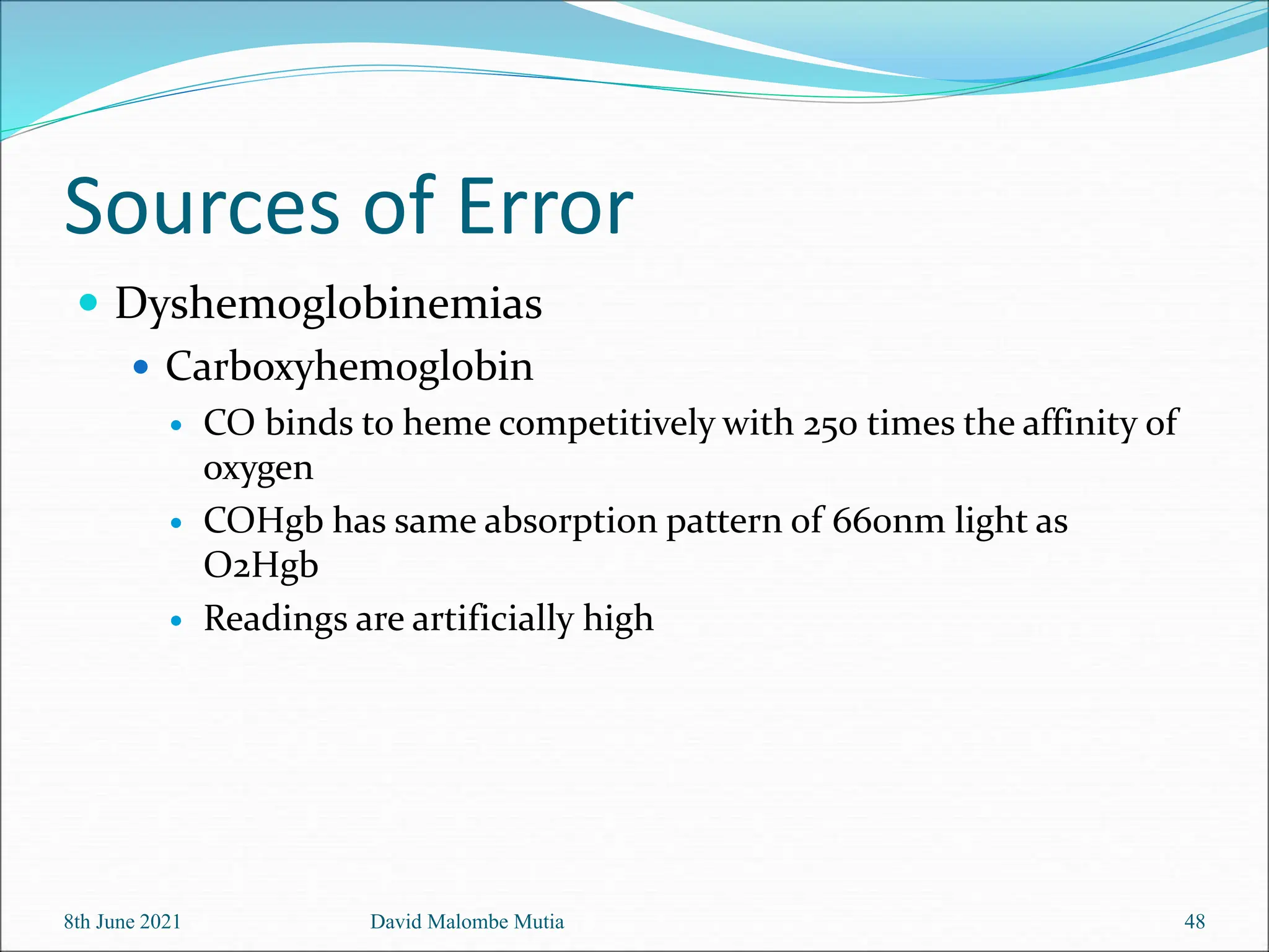Sources of Error
 Dyshemoglobinemias
 Carboxyhemoglobin
 CO binds to heme competitively with 250 times the affinity of
oxygen
 COHgb has same absorption pattern of 660nm light as
O2Hgb
 Readings are artificially high
8th June 2021 David Malombe Mutia 48
 