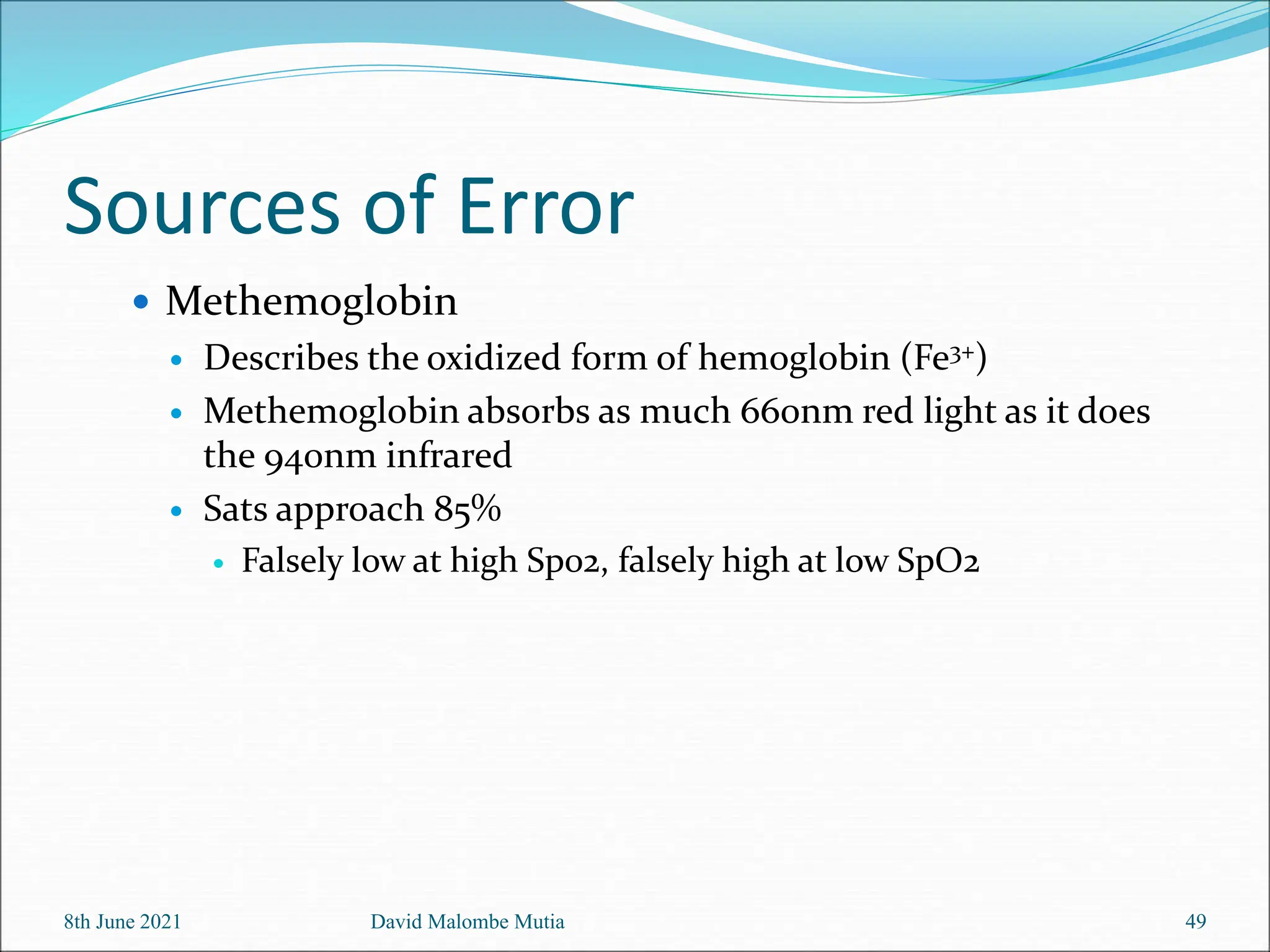 Sources of Error
 Methemoglobin
 Describes the oxidized form of hemoglobin (Fe3+)
 Methemoglobin absorbs as much 660nm red light as it does
the 940nm infrared
 Sats approach 85%
 Falsely low at high Sp02, falsely high at low SpO2
8th June 2021 David Malombe Mutia 49
 