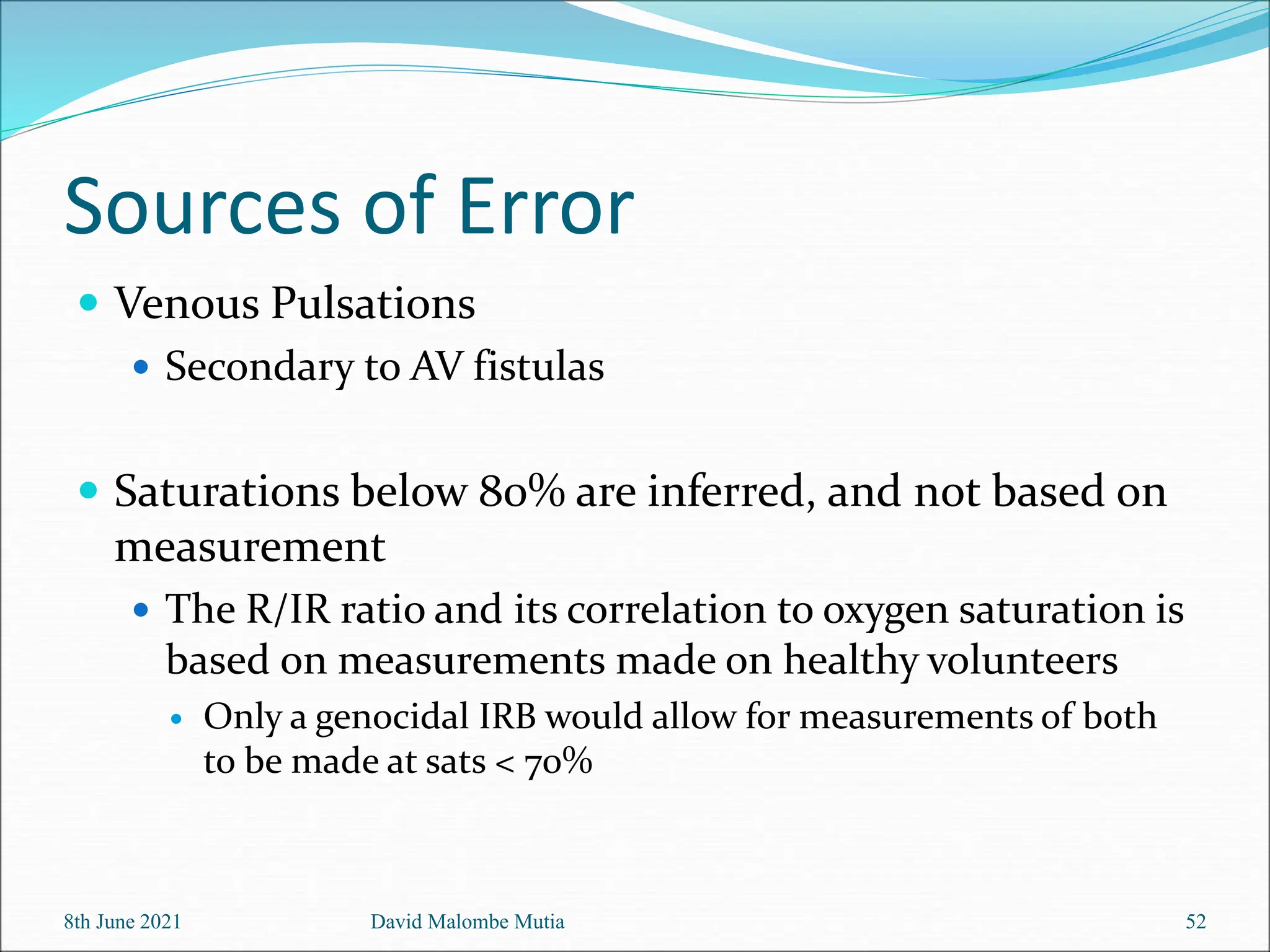 Sources of Error
 Venous Pulsations
 Secondary to AV fistulas
 Saturations below 80% are inferred, and not based on
measurement
 The R/IR ratio and its correlation to oxygen saturation is
based on measurements made on healthy volunteers
 Only a genocidal IRB would allow for measurements of both
to be made at sats < 70%
8th June 2021 David Malombe Mutia 52
 