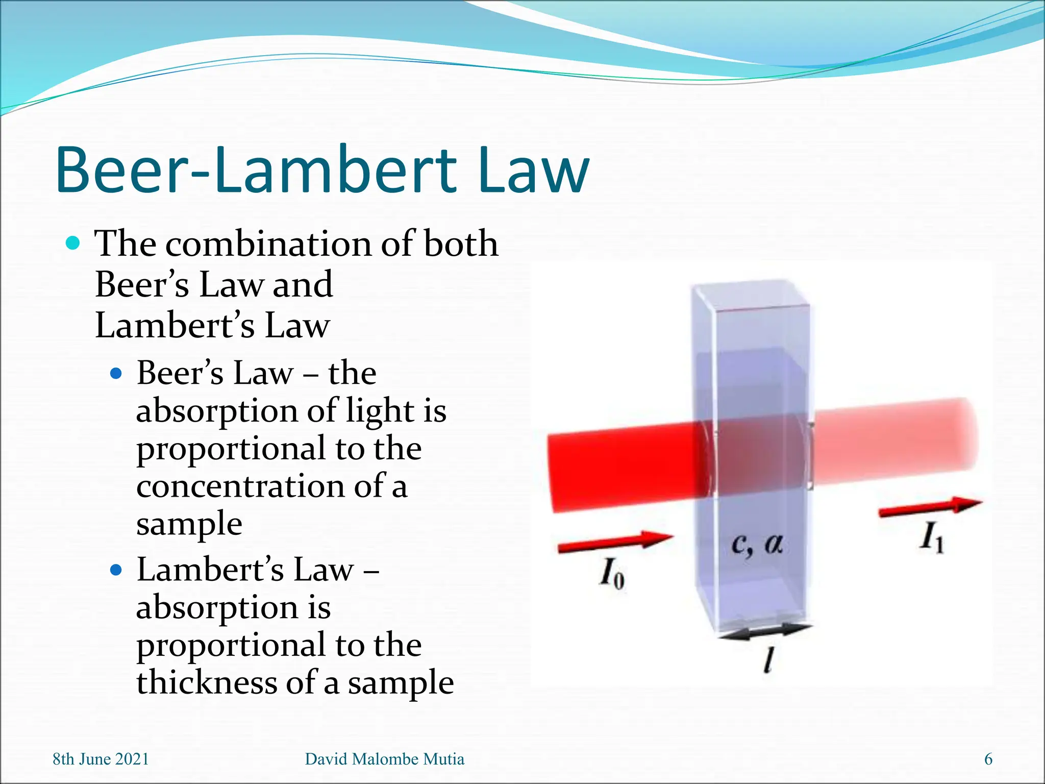 Beer-Lambert Law
 The combination of both
Beer’s Law and
Lambert’s Law
 Beer’s Law – the
absorption of light is
proportional to the
concentration of a
sample
 Lambert’s Law –
absorption is
proportional to the
thickness of a sample
8th June 2021 David Malombe Mutia 6
 