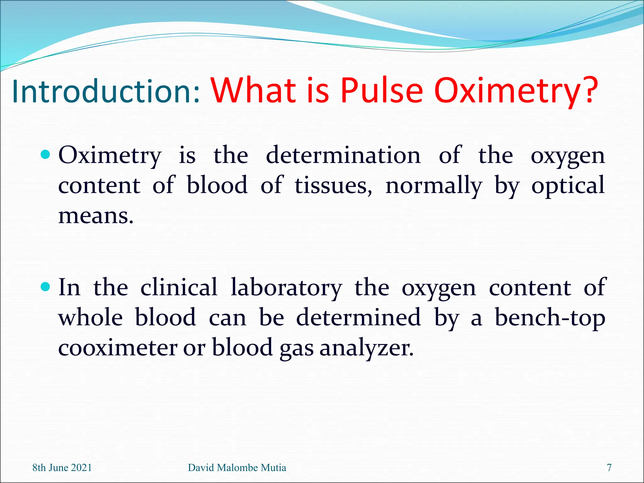 Introduction: What is Pulse Oximetry?
 Oximetry is the determination of the oxygen
content of blood of tissues, normally by optical
means.
 In the clinical laboratory the oxygen content of
whole blood can be determined by a bench-top
cooximeter or blood gas analyzer.
8th June 2021 David Malombe Mutia 7
 