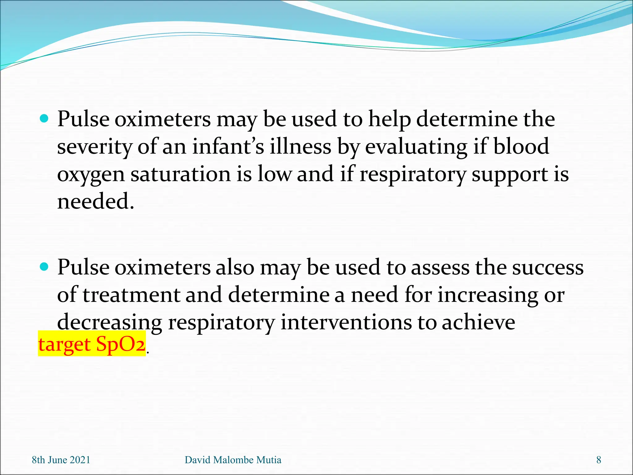  Pulse oximeters may be used to help determine the
severity of an infant’s illness by evaluating if blood
oxygen saturation is low and if respiratory support is
needed.
 Pulse oximeters also may be used to assess the success
of treatment and determine a need for increasing or
decreasing respiratory interventions to achieve
target SpO2.
8th June 2021 David Malombe Mutia 8
 
