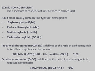 EXTINCTION COEFFICIENT:
It is a measure of tendency of a substance to absorb light.
Adult blood usually contains four types of hemoglobin:
• Oxyhemoglobin (O2hb)
• Reduced hemoglobin (rhb)
• Methemoglobin (methb)
• Carboxyhemoglobin (CO Hb)
Fractional Hb saturation (O2Hb%) is defined as the ratio of oxyhaemoglobin
to total haemoglobin species present.
O2Hb%= HbO2/ (HbO2 + Hb + metHb + COHb) *100
Functional saturation (SaO2) is defined as the ratio of oxyhaemoglobin to
reduced haemoglobin
SaO2 = HbO2/ (HbO2 + Hb ) *100
 