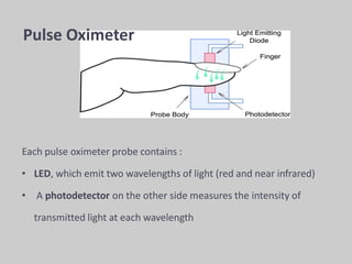 Each pulse oximeter probe contains :
• LED, which emit two wavelengths of light (red and near infrared)
• A photodetector on the other side measures the intensity of
transmitted light at each wavelength
Pulse Oximeter
 