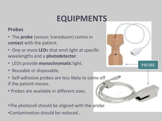EQUIPMENTS
Probes
• The probe (sensor, transducer) comes in
contact with the patient.
• One or more LEDs that emit light at specific
wavelengths and a photodetector.
• LEDs provide monochromatic light.
• Reusable or disposable.
• Self-adhesive probes are less likely to come off
if the patient moves.
• Probes are available in different sizes.
•The photocell should be aligned with the probe
•Contamination should be reduced..
PROBE
 