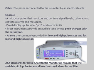 Cable -The probe is connected to the oximeter by an electrical cable.
Console
•A microcomputer that monitors and controls signal levels , calculations,
activates alarms and messages.
•Panel displays pulse rate, Spo2, and alarm limits.
• Most instruments provide an audible tone whose pitch changes with
the saturation.
• Alarms are commonly provided for low and high pulse rates and for
low and high saturation.
ASA standards for Basic Anaesthetic Monitoring require that the
variable pitch pulse tone and low threshold alarm be audible.
 