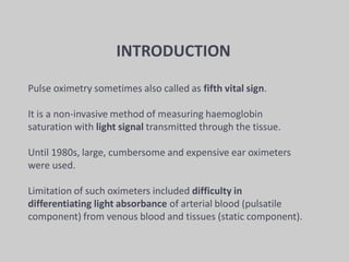 Pulse oximetry sometimes also called as fifth vital sign.
It is a non-invasive method of measuring haemoglobin
saturation with light signal transmitted through the tissue.
Until 1980s, large, cumbersome and expensive ear oximeters
were used.
Limitation of such oximeters included difficulty in
differentiating light absorbance of arterial blood (pulsatile
component) from venous blood and tissues (static component).
INTRODUCTION
 
