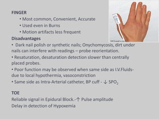 FINGER
• Most common, Convenient, Accurate
• Used even in Burns
• Motion artifacts less frequent
Disadvantages
• Dark nail polish or synthetic nails; Onychomycosis, dirt under
nails can interfere with readings – probe reorientation.
• Resaturation, desaturation detection slower than centrally
placed probes.
• Poor function may be observed when same side as I.V.Fluids-
due to local hypothermia, vasoconstriction
• Same side as Intra-Arterial catheter, BP cuff - ↓ SPO2
TOE
Reliable signal in Epidural Block.-↑ Pulse amplitude
Delay in detection of Hypoxemia
 