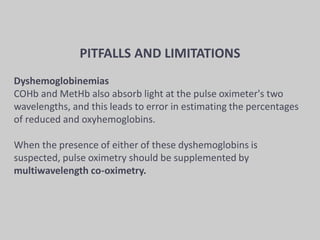 PITFALLS AND LIMITATIONS
Dyshemoglobinemias
COHb and MetHb also absorb light at the pulse oximeter's two
wavelengths, and this leads to error in estimating the percentages
of reduced and oxyhemoglobins.
When the presence of either of these dyshemoglobins is
suspected, pulse oximetry should be supplemented by
multiwavelength co-oximetry.
 