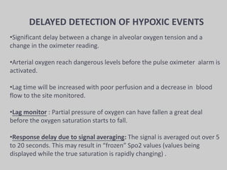 DELAYED DETECTION OF HYPOXIC EVENTS
•Significant delay between a change in alveolar oxygen tension and a
change in the oximeter reading.
•Arterial oxygen reach dangerous levels before the pulse oximeter alarm is
activated.
•Lag time will be increased with poor perfusion and a decrease in blood
flow to the site monitored.
•Lag monitor : Partial pressure of oxygen can have fallen a great deal
before the oxygen saturation starts to fall.
•Response delay due to signal averaging: The signal is averaged out over 5
to 20 seconds. This may result in “frozen” Spo2 values (values being
displayed while the true saturation is rapidly changing) .
 