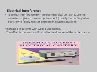 Electrical interference
• Electrical interference from an electrosurgical unit can cause the
oximeter to give an incorrect pulse count (usually by counting extra
beats) or to falsely register decrease in oxygen saturation.
•Increased in patients with weak pulse signals.
•The effect is transient and limited to the duration of the cauterization.
 