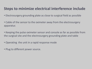 Steps to minimize electrical interference include
• Electrosurgery grounding plate as close to surgical field as possible
• Cable of the sensor to the oximeter away from the electrosurgery
apparatus
• Keeping the pulse oximeter sensor and console as far as possible from
the surgical site and the electrosurgery grounding plate and table
• Operating the unit in a rapid response mode
• Plug to different power source.
 