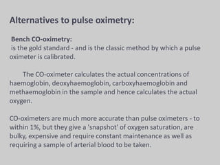 Alternatives to pulse oximetry:
Bench CO-oximetry:
is the gold standard - and is the classic method by which a pulse
oximeter is calibrated.
The CO-oximeter calculates the actual concentrations of
haemoglobin, deoxyhaemoglobin, carboxyhaemoglobin and
methaemoglobin in the sample and hence calculates the actual
oxygen.
CO-oximeters are much more accurate than pulse oximeters - to
within 1%, but they give a 'snapshot' of oxygen saturation, are
bulky, expensive and require constant maintenance as well as
requiring a sample of arterial blood to be taken.
 