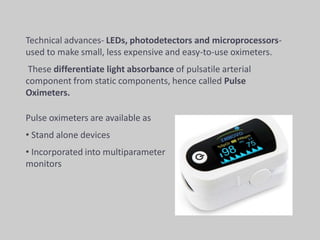 Pulse oximeters are available as
• Stand alone devices
• Incorporated into multiparameter
monitors
Technical advances- LEDs, photodetectors and microprocessors-
used to make small, less expensive and easy-to-use oximeters.
These differentiate light absorbance of pulsatile arterial
component from static components, hence called Pulse
Oximeters.
 