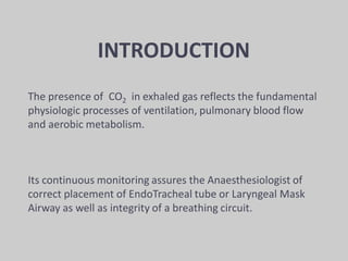 INTRODUCTION
The presence of CO2 in exhaled gas reflects the fundamental
physiologic processes of ventilation, pulmonary blood flow
and aerobic metabolism.
Its continuous monitoring assures the Anaesthesiologist of
correct placement of EndoTracheal tube or Laryngeal Mask
Airway as well as integrity of a breathing circuit.
 
