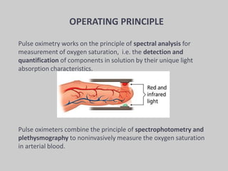 Pulse oximetry works on the principle of spectral analysis for
measurement of oxygen saturation, i.e. the detection and
quantification of components in solution by their unique light
absorption characteristics.
Pulse oximeters combine the principle of spectrophotometry and
plethysmography to noninvasively measure the oxygen saturation
in arterial blood.
OPERATING PRINCIPLE
 