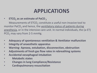 APPLICATIONS
• ETCO2 as an estimate of PaCO 2
Measurements of ETCO2 constitute a useful non-invasive tool to
monitor PaCO2 and hence, the ventilatory status of patients during
anesthesia, or in the intensive care unit. In normal individuals, the (a-ET)
PCO2 may vary from 2-5 mmHg.
• Adequacy of spontaneous ventilation & Ventilator malfunction
• Integrity of anaesthetic apparatus
• Warning- Apnoea, extubation, disconnection, obstruction
• Adjustments of fresh gas flow rates in rebreathing systems
• Accidental oesophageal intubation
• Metabolic states
• Changes in lung Compliance/Resistance
• Cardiopulmonary resuscitation
 
