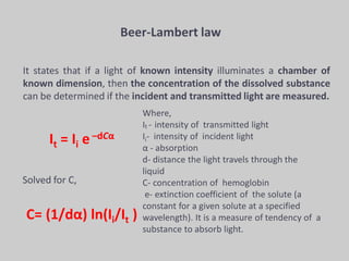 Beer-Lambert law
It states that if a light of known intensity illuminates a chamber of
known dimension, then the concentration of the dissolved substance
can be determined if the incident and transmitted light are measured.
It = Ii e –dCα
Solved for C,
C= (1/dα) ln(Ii/It )
Where,
It - intensity of transmitted light
Ii- intensity of incident light
α - absorption
d- distance the light travels through the
liquid
C- concentration of hemoglobin
e- extinction coefficient of the solute (a
constant for a given solute at a specified
wavelength). It is a measure of tendency of a
substance to absorb light.
 
