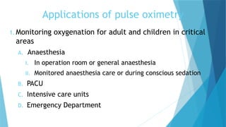 Applications of pulse oximetry
1. Monitoring oxygenation for adult and children in critical
areas
A. Anaesthesia
I. In operation room or general anaesthesia
II. Monitored anaesthesia care or during conscious sedation
B. PACU
C. Intensive care units
D. Emergency Department
 