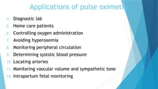 Applications of pulse oximetry
4. Diagnostic lab
5. Home care patients
6. Controlling oxygen administration
7. Avoiding hyperoxemia
8. Monitoring peripheral circulation
9. Determining systolic blood pressure
10. Locating arteries
11. Monitoring vascular volume and sympathetic tone
12. Intrapartum fetal monitoring
 