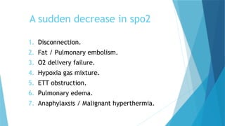 A sudden decrease in spo2
1. Disconnection.
2. Fat / Pulmonary embolism.
3. O2 delivery failure.
4. Hypoxia gas mixture.
5. ETT obstruction.
6. Pulmonary edema.
7. Anaphylaxsis / Malignant hyperthermia.
 