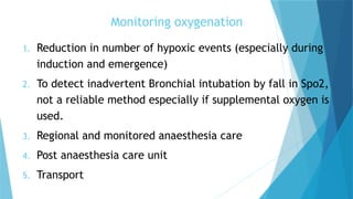Monitoring oxygenation
1. Reduction in number of hypoxic events (especially during
induction and emergence)
2. To detect inadvertent Bronchial intubation by fall in Spo2,
not a reliable method especially if supplemental oxygen is
used.
3. Regional and monitored anaesthesia care
4. Post anaesthesia care unit
5. Transport
 