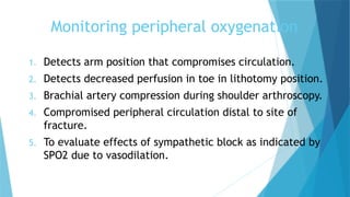 Monitoring peripheral oxygenation
1. Detects arm position that compromises circulation.
2. Detects decreased perfusion in toe in lithotomy position.
3. Brachial artery compression during shoulder arthroscopy.
4. Compromised peripheral circulation distal to site of
fracture.
5. To evaluate effects of sympathetic block as indicated by
SPO2 due to vasodilation.
 