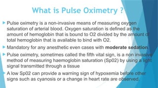 What is Pulse Oximetry ?
 Pulse oximetry is a non-invasive means of measuring oxygen
saturation of arterial blood. Oxygen saturation is defined as the
amount of hemoglobin that is bound to O2 divided by the amount of
total hemoglobin that is available to bind with O2.
 Mandatory for any anesthetic even cases with moderate sedation.
 Pulse oximetry, sometimes called the fifth vital sign, is a non invasive
method of measuring haemoglobin saturation (Sp02) by using a light
signal transmitted through a tissue
 A low Sp02 can provide a warning sign of hypoxemia before other
signs such as cyanosis or a change in heart rate are observed.
 