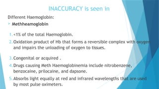 INACCURACY is seen in
Different Haemoglobin:
 Methheamoglobin
1.<1% of the total Haemoglobin.
2.Oxidation product of Hb that forms a reversible complex with oxygen
and impairs the unloading of oxygen to tissues.
3.Congenital or acquired .
4.Drugs causing Meth Haemoglobinemia include nitrobenzene,
benzocaine, prilocaine, and dapsone.
5.Absorbs light equally at red and infrared wavelengths that are used
by most pulse oximeters.
 