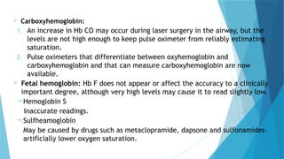  Carboxyhemoglobin:
1. An increase in Hb CO may occur during laser surgery in the airway, but the
levels are not high enough to keep pulse oximeter from reliably estimating
saturation.
2. Pulse oximeters that differentiate between oxyhemoglobin and
carboxyhemoglobin and that can measure carboxyhemoglobin are now
available.
 Fetal hemoglobin: Hb F does not appear or affect the accuracy to a clinically
important degree, although very high levels may cause it to read slightly low.
 Hemoglobin S
Inaccurate readings.
 Sulfheamoglobin
May be caused by drugs such as metaclopramide, dapsone and sulfonamides–
artificially lower oxygen saturation.
 