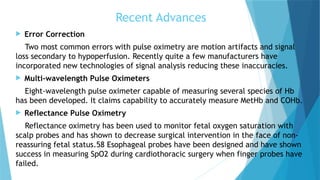 Recent Advances
 Error Correction
Two most common errors with pulse oximetry are motion artifacts and signal
loss secondary to hypoperfusion. Recently quite a few manufacturers have
incorporated new technologies of signal analysis reducing these inaccuracies.
 Multi-wavelength Pulse Oximeters
Eight-wavelength pulse oximeter capable of measuring several species of Hb
has been developed. It claims capability to accurately measure MetHb and COHb.
 Reflectance Pulse Oximetry
Reflectance oximetry has been used to monitor fetal oxygen saturation with
scalp probes and has shown to decrease surgical intervention in the face of non-
reassuring fetal status.58 Esophageal probes have been designed and have shown
success in measuring SpO2 during cardiothoracic surgery when finger probes have
failed.
 