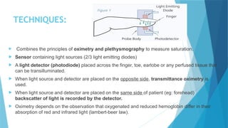 TECHNIQUES:
 Combines the principles of oximetry and plethysmography to measure saturation.
 Sensor containing light sources (2/3 light emitting diodes)
 A light detector (photodiode) placed across the finger, toe, earlobe or any perfused tissue that
can be transilluminated.
 When light source and detector are placed on the opposite side, transmittance oximetry is
used.
 When light source and detector are placed on the same side of patient (eg: forehead)
backscatter of light is recorded by the detector.
 Oximetry depends on the observation that oxygenated and reduced hemoglobin differ in their
absorption of red and infrared light (lambert-beer law).
 