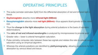 OPERATING PRINCIPLES
 The pulse oximeter estimates Sp02 from the differential absorption of red and infrared light in
tissue.
 Oxyhemoglobin absorbs more infrared light (940nm)
 Deoxyhemoglobin absorbs more red light (660nm)– thus appears blue/cyanotic to the naked
eye.
 Thus the change in the light absorption during arterial pulsations is the basis of oximetric
determinations.
 The ratio of red and infrared wavelengths is analyzed by microprocessor to provide spo2
 Greater ratio--- lower is arterial hemoglobin saturation.
 Pulse oximetry computes ratio between these two signals and relates this ratio to arterial oxygen
saturation using an empirical algorithm.
 Whereas the arterial pulsations are identified by plethysmography, allowing corrections for light
absorption by venous blood and tissue.
 