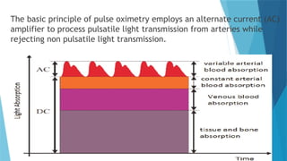 The basic principle of pulse oximetry employs an alternate current (AC)
amplifier to process pulsatile light transmission from arteries while
rejecting non pulsatile light transmission.
 