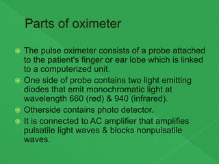  The pulse oximeter consists of a probe attached
to the patient's finger or ear lobe which is linked
to a computerized unit.
 One side of probe contains two light emitting
diodes that emit monochromatic light at
wavelength 660 (red) & 940 (infrared).
 Otherside contains photo detector.
 It is connected to AC amplifier that amplifies
pulsatile light waves & blocks nonpulsatile
waves.
 