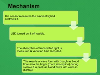 The sensor measures the ambient light &
subtracts it.
LED turned on & off rapidly.
The absorption of transmitted light is
measured & variation time recorded.
This results a wave form with trough as blood
flows into the finger (more absorption) during
systole & a peak as blood flows into veins in
diastole
 