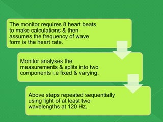 Monitor analyses the
measurements & splits into two
components i.e fixed & varying.
Above steps repeated sequentially
using light of at least two
wavelengths at 120 Hz.
The monitor requires 8 heart beats
to make calculations & then
assumes the frequency of wave
form is the heart rate.
 