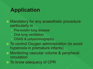  Mandatory for any anaesthetic procedure
particularly in
› Pre-existin lung disease
› One lung ventilation
› OSAS & polysomnography
 To control Oxygen administration (to avoid
hyperoxia in premature infants)
 Monitoring vascular volume & peripheral
circulation
 To know adequecy of CPR
 