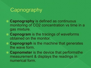  Capnography is defined as continuous
monitoring of CO2 concentration vs time in a
gas mixture.
 Capnogram is the tracings of waveforms
obtained on the monitor.
 Capnograph is the machine that generates
the wave form.
 Capnometer is the device that performsthe
measurement & displays the readings in
numerical form.
 