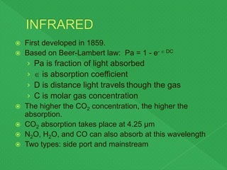  First developed in 1859.
 Based on Beer-Lambert law: Pa = 1 - e-  DC
› Pa is fraction of light absorbed
›  is absorption coefficient
› D is distance light travels though the gas
› C is molar gas concentration
 The higher the CO2 concentration, the higher the
absorption.
 CO2 absorption takes place at 4.25 µm
 N2O, H2O, and CO can also absorb at this wavelength
 Two types: side port and mainstream
 