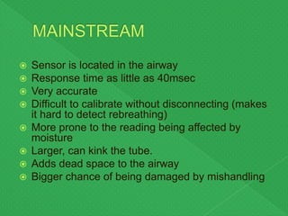 Sensor is located in the airway
 Response time as little as 40msec
 Very accurate
 Difficult to calibrate without disconnecting (makes
it hard to detect rebreathing)
 More prone to the reading being affected by
moisture
 Larger, can kink the tube.
 Adds dead space to the airway
 Bigger chance of being damaged by mishandling
 