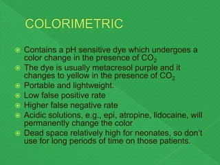  Contains a pH sensitive dye which undergoes a
color change in the presence of CO2
 The dye is usually metacresol purple and it
changes to yellow in the presence of CO2
 Portable and lightweight.
 Low false positive rate
 Higher false negative rate
 Acidic solutions, e.g., epi, atropine, lidocaine, will
permanently change the color
 Dead space relatively high for neonates, so don’t
use for long periods of time on those patients.
 